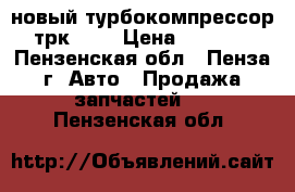 новый турбокомпрессор трк 8.5 › Цена ­ 5 000 - Пензенская обл., Пенза г. Авто » Продажа запчастей   . Пензенская обл.